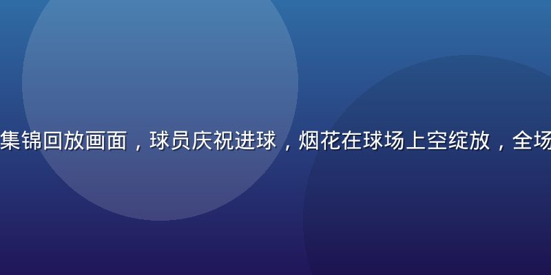 欧冠决赛精彩集锦回放画面，球员庆祝进球，烟花在球场上空绽放，全场观众起立欢呼